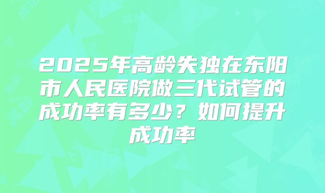 2025年高龄失独在东阳市人民医院做三代试管的成功率有多少?如何提升成功率