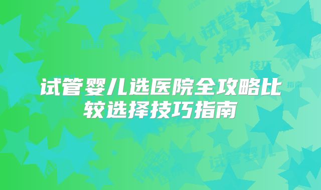 试管婴儿选医院全攻略比较选择技巧指南