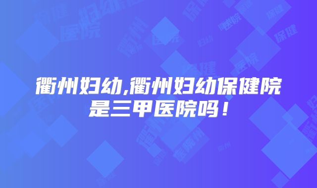 衢州妇幼,衢州妇幼保健院是三甲医院吗!