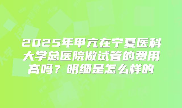 2025年甲亢在宁夏医科大学总医院做试管的费用高吗?明细是怎么样的