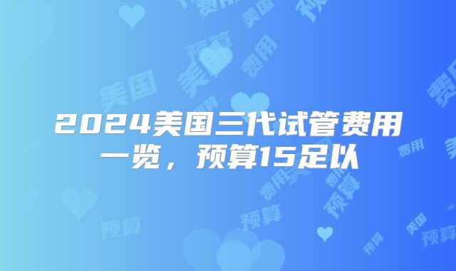 2024美国三代试管费用一览，预算15足以