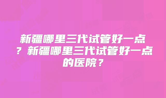 新疆哪里三代试管好一点?新疆哪里三代试管好一点的医院?