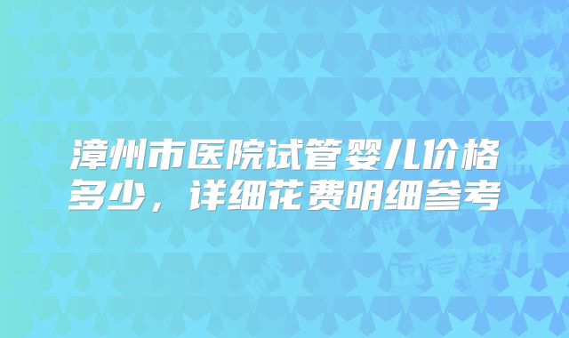 漳州市医院试管婴儿价格多少，详细花费明细参考