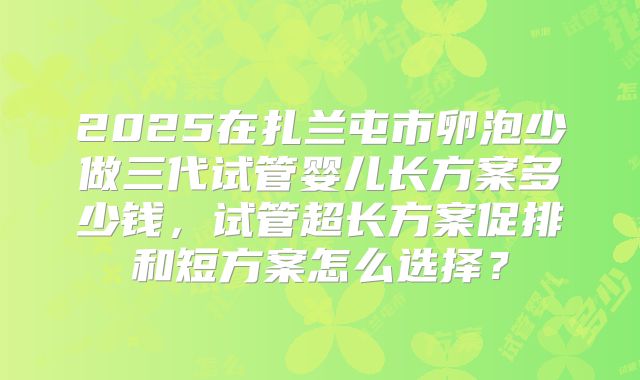 2025在扎兰屯市卵泡少做三代试管婴儿长方案多少钱,试管超长方案促排和短方案怎么选择?