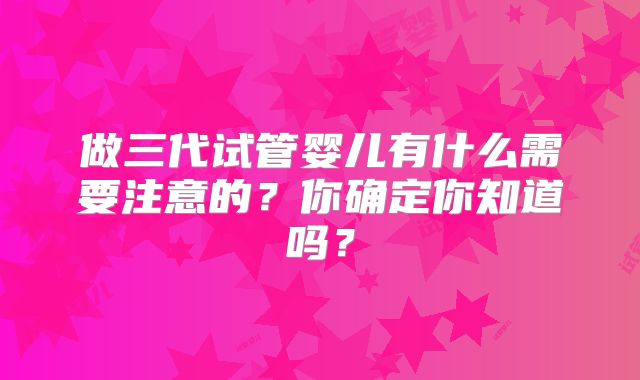 做三代试管婴儿有什么需要注意的？你确定你知道吗？