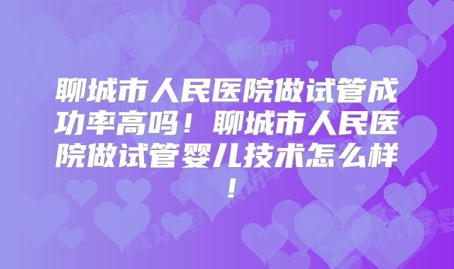 聊城市人民医院做试管成功率高吗！聊城市人民医院做试管婴儿技术怎么样！
