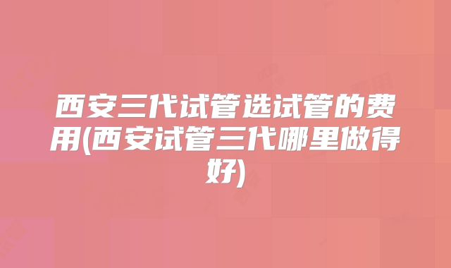 西安三代试管选试管的费用(西安试管三代哪里做得好)