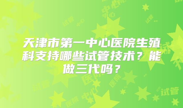 天津市第一中心医院生殖科支持哪些试管技术?能做三代吗?