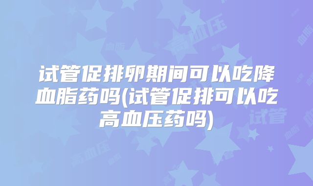 试管促排卵期间可以吃降血脂药吗(试管促排可以吃高血压药吗)