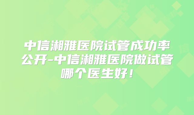 中信湘雅医院试管成功率公开-中信湘雅医院做试管哪个医生好！