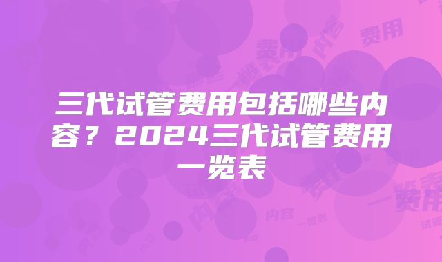 三代试管费用包括哪些内容？2024三代试管费用一览表