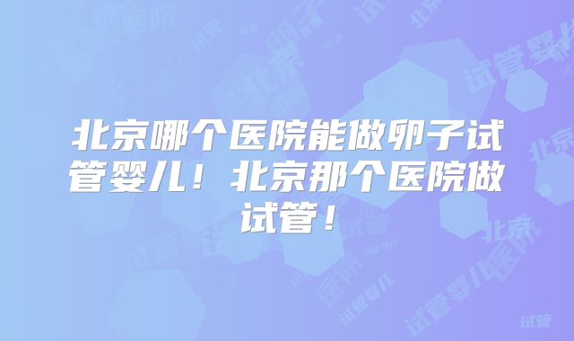 北京哪个医院能做卵子试管婴儿！北京那个医院做试管！