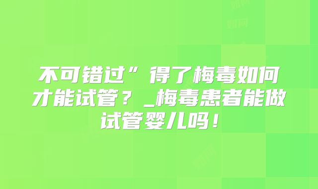 不可错过”得了梅毒如何才能试管？_梅毒患者能做试管婴儿吗！