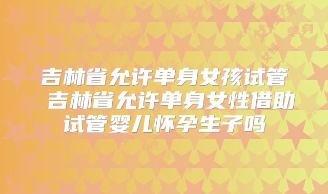 吉林省允许单身女孩试管 吉林省允许单身女性借助试管婴儿怀孕生子吗