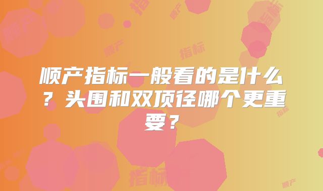 顺产指标一般看的是什么？头围和双顶径哪个更重要？