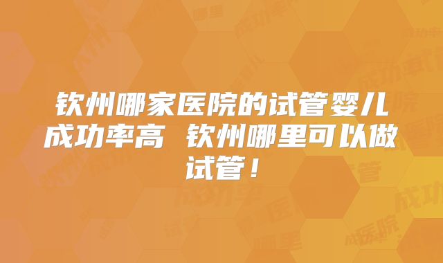 钦州哪家医院的试管婴儿成功率高 钦州哪里可以做试管！