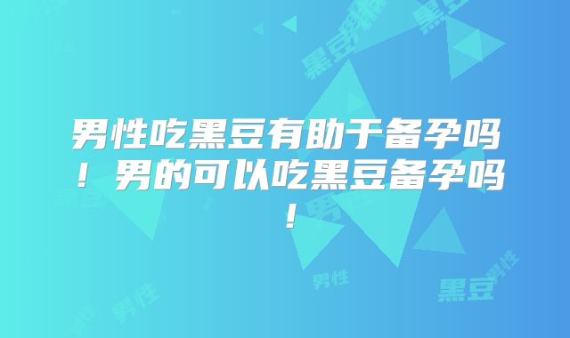 男性吃黑豆有助于备孕吗!男的可以吃黑豆备孕吗!