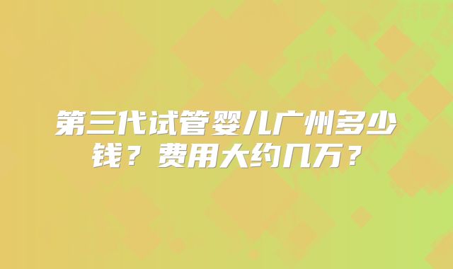 第三代试管婴儿广州多少钱？费用大约几万？