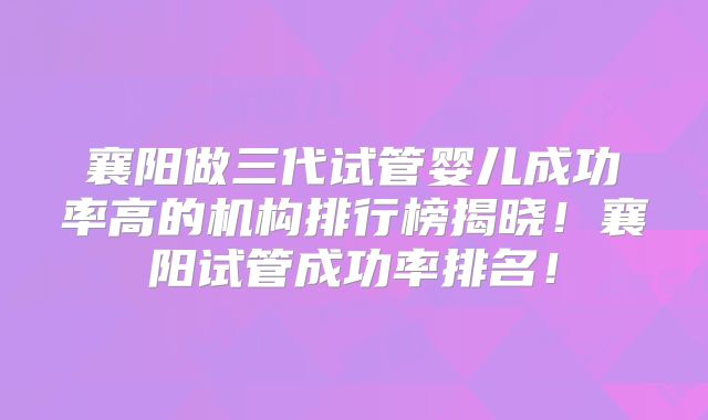 襄阳做三代试管婴儿成功率高的机构排行榜揭晓！襄阳试管成功率排名！