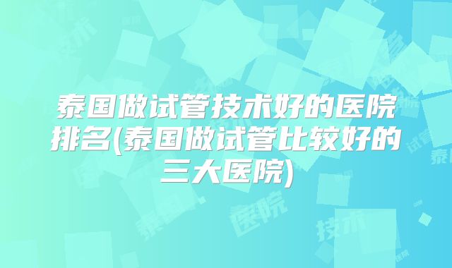 泰国做试管技术好的医院排名(泰国做试管比较好的三大医院)