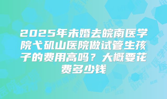 2025年未婚去皖南医学院弋矶山医院做试管生孩子的费用高吗?大概要花费多少钱