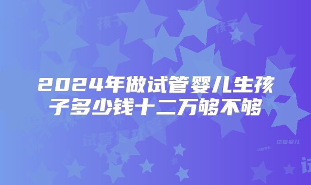 2024年做试管婴儿生孩子多少钱十二万够不够