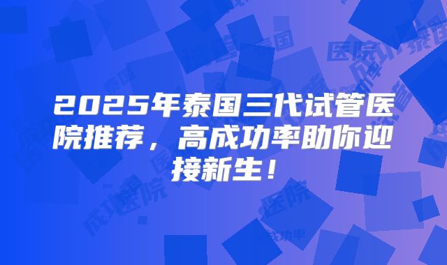 2025年泰国三代试管医院推荐，高成功率助你迎接新生！