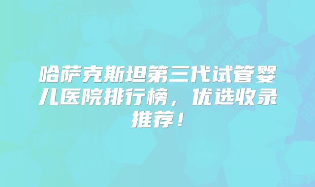 哈萨克斯坦第三代试管婴儿医院排行榜，优选收录推荐！