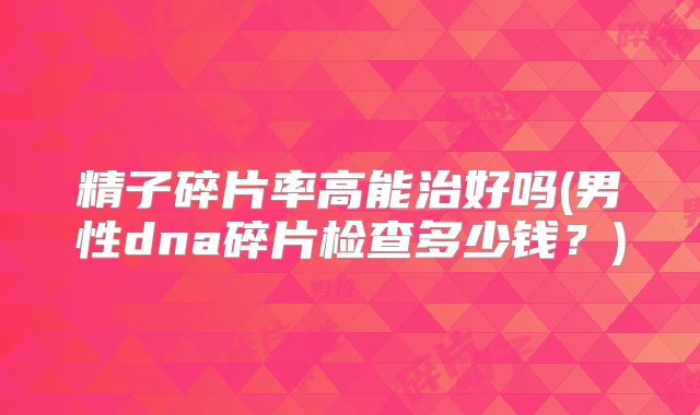 精子碎片率高能治好吗(男性dna碎片检查多少钱?)