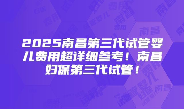 2025南昌第三代试管婴儿费用超详细参考！南昌妇保第三代试管！