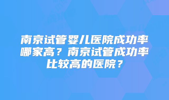 南京试管婴儿医院成功率哪家高?南京试管成功率比较高的医院?