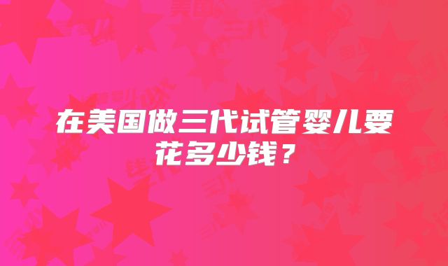 在美国做三代试管婴儿要花多少钱？