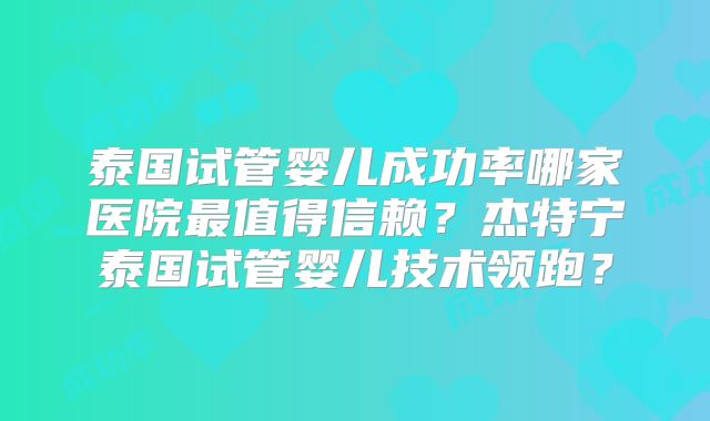 泰国试管婴儿成功率哪家医院最值得信赖？杰特宁泰国试管婴儿技术领跑？
