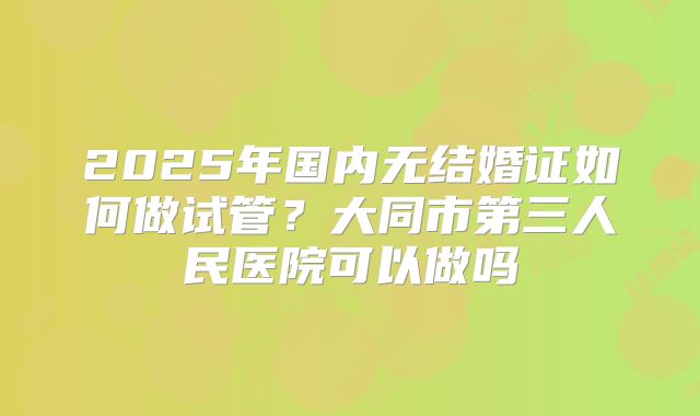 2025年国内无结婚证如何做试管？大同市第三人民医院可以做吗