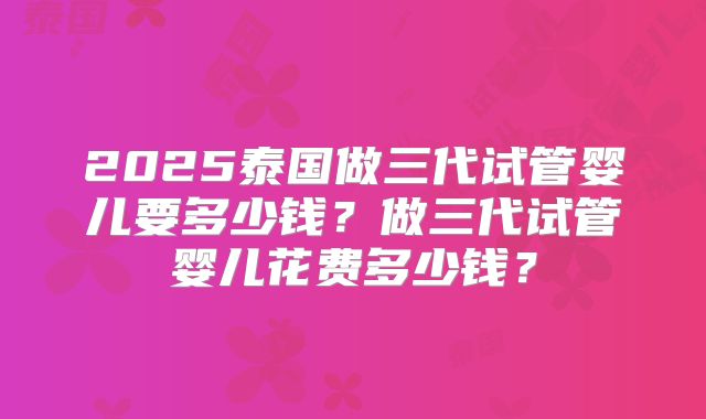 2025泰国做三代试管婴儿要多少钱？做三代试管婴儿花费多少钱？
