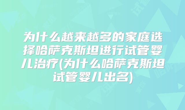 为什么越来越多的家庭选择哈萨克斯坦进行试管婴儿治疗(为什么哈萨克斯坦试管婴儿出名)
