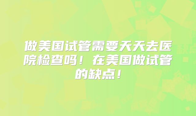 做美国试管需要天天去医院检查吗！在美国做试管的缺点！