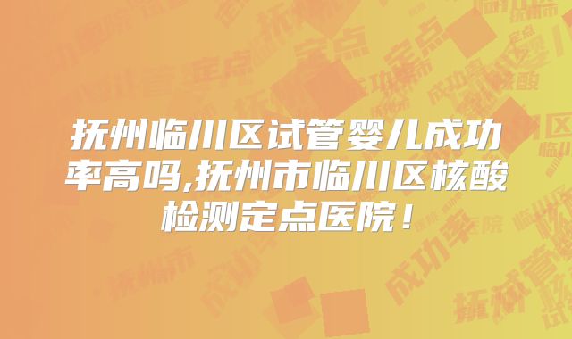 抚州临川区试管婴儿成功率高吗,抚州市临川区核酸检测定点医院！
