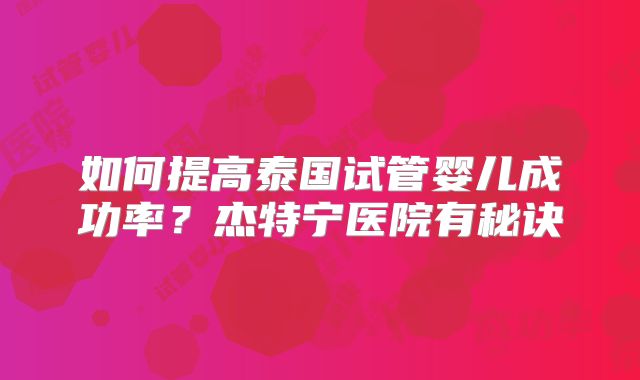 如何提高泰国试管婴儿成功率？杰特宁医院有秘诀