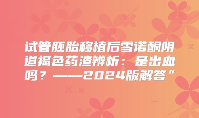 试管胚胎移植后雪诺酮阴道褐色药渣辨析:是出血吗?——2024版解答”