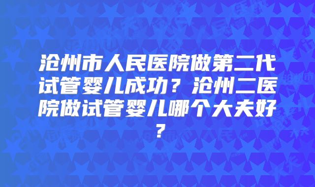 沧州市人民医院做第二代试管婴儿成功？沧州二医院做试管婴儿哪个大夫好？