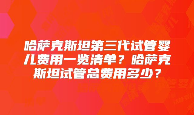 哈萨克斯坦第三代试管婴儿费用一览清单？哈萨克斯坦试管总费用多少？