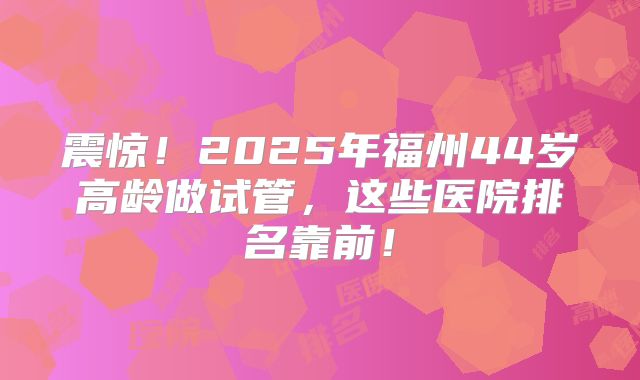 震惊！2025年福州44岁高龄做试管，这些医院排名靠前！