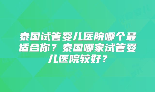 泰国试管婴儿医院哪个最适合你？泰国哪家试管婴儿医院较好？