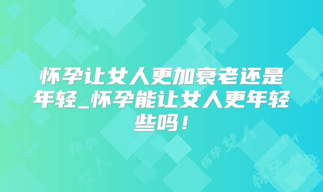 怀孕让女人更加衰老还是年轻_怀孕能让女人更年轻些吗!