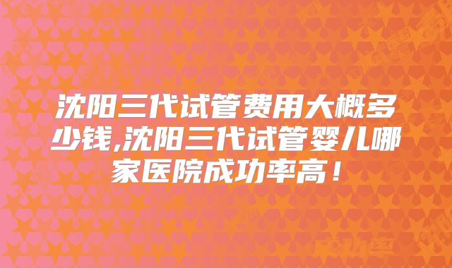 沈阳三代试管费用大概多少钱,沈阳三代试管婴儿哪家医院成功率高！