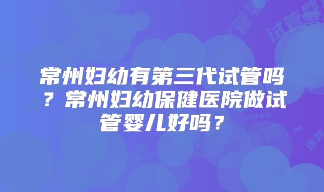 常州妇幼有第三代试管吗？常州妇幼保健医院做试管婴儿好吗？
