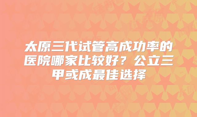 太原三代试管高成功率的医院哪家比较好？公立三甲或成最佳选择