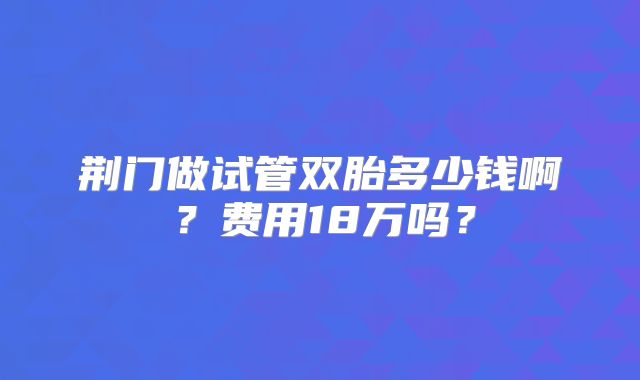 荆门做试管双胎多少钱啊？费用18万吗？