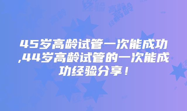 45岁高龄试管一次能成功,44岁高龄试管的一次能成功经验分享！